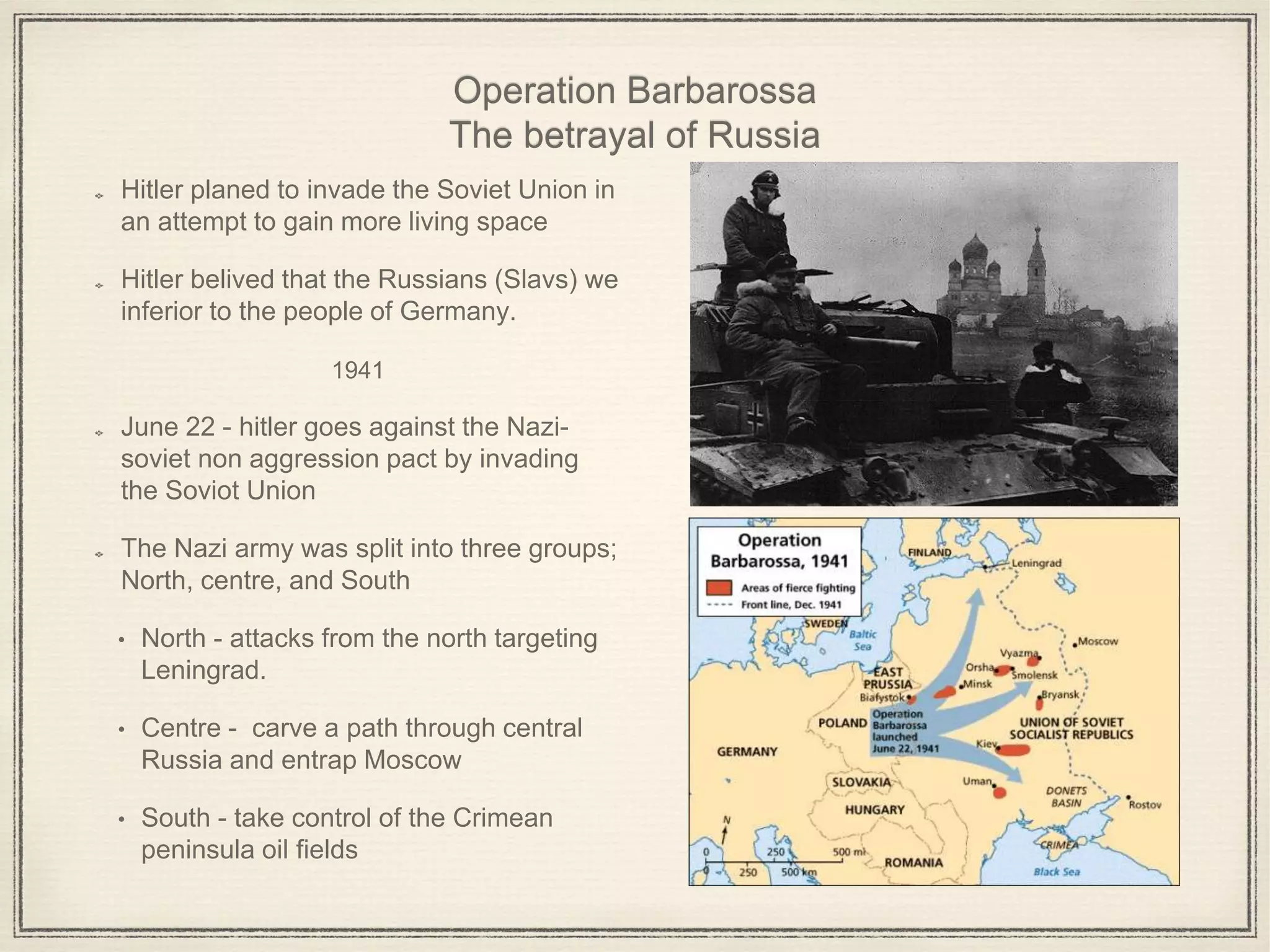 Operation Barbarossa
The betrayal of Russia
Hitler planed to invade the Soviet Union in
an attempt to gain more living space
Hitler belived that the Russians (Slavs) we
inferior to the people of Germany.
1941
June 22 - hitler goes against the Nazi-
soviet non aggression pact by invading
the Soviot Union
The Nazi army was split into three groups;
North, centre, and South
• North - attacks from the north targeting
Leningrad.
• Centre - carve a path through central
Russia and entrap Moscow
• South - take control of the Crimean
peninsula oil fields
 
