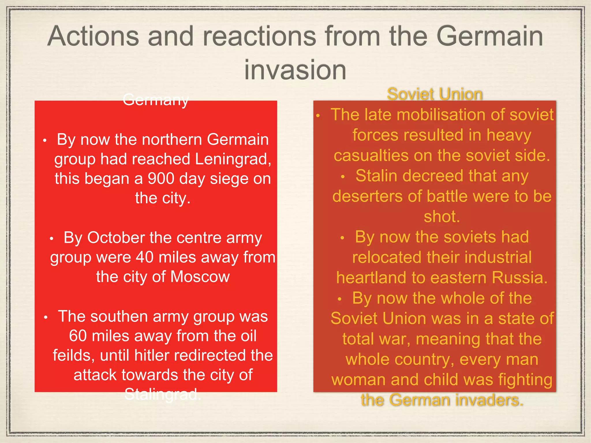 Actions and reactions from the Germain
invasion
Soviet Union
• The late mobilisation of soviet
forces resulted in heavy
casualties on the soviet side.
• Stalin decreed that any
deserters of battle were to be
shot.
• By now the soviets had
relocated their industrial
heartland to eastern Russia.
• By now the whole of the
Soviet Union was in a state of
total war, meaning that the
whole country, every man
woman and child was fighting
the German invaders.
Germany
• By now the northern Germain
group had reached Leningrad,
this began a 900 day siege on
the city.
• By October the centre army
group were 40 miles away from
the city of Moscow
• The southen army group was
60 miles away from the oil
feilds, until hitler redirected the
attack towards the city of
Stalingrad.
 