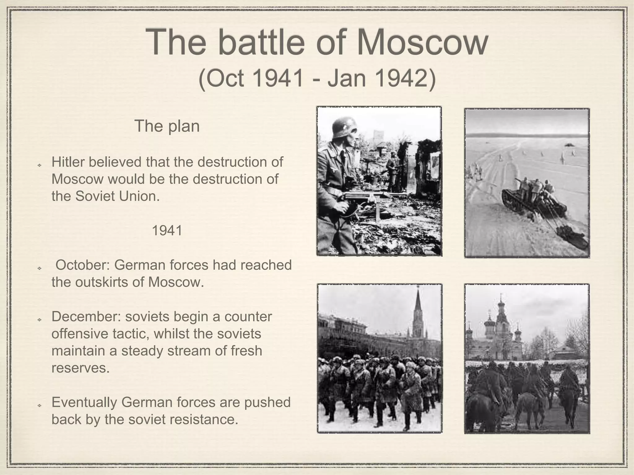 The battle of Moscow
(Oct 1941 - Jan 1942)
The plan
Hitler believed that the destruction of
Moscow would be the destruction of
the Soviet Union.
1941
October: German forces had reached
the outskirts of Moscow.
December: soviets begin a counter
offensive tactic, whilst the soviets
maintain a steady stream of fresh
reserves.
Eventually German forces are pushed
back by the soviet resistance.
 