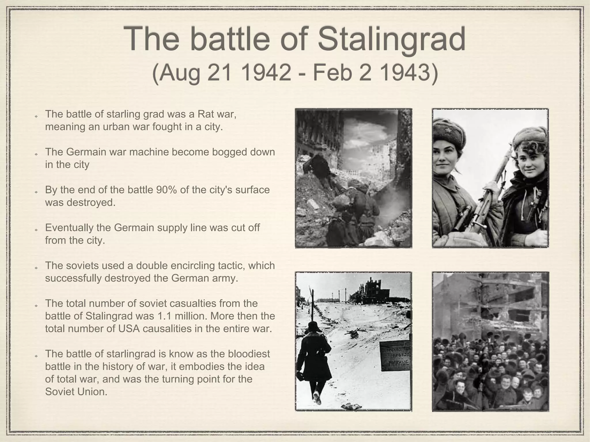 The battle of Stalingrad
(Aug 21 1942 - Feb 2 1943)
The battle of starling grad was a Rat war,
meaning an urban war fought in a city.
The Germain war machine become bogged down
in the city
By the end of the battle 90% of the city's surface
was destroyed.
Eventually the Germain supply line was cut off
from the city.
The soviets used a double encircling tactic, which
successfully destroyed the German army.
The total number of soviet casualties from the
battle of Stalingrad was 1.1 million. More then the
total number of USA causalities in the entire war.
The battle of starlingrad is know as the bloodiest
battle in the history of war, it embodies the idea
of total war, and was the turning point for the
Soviet Union.
 