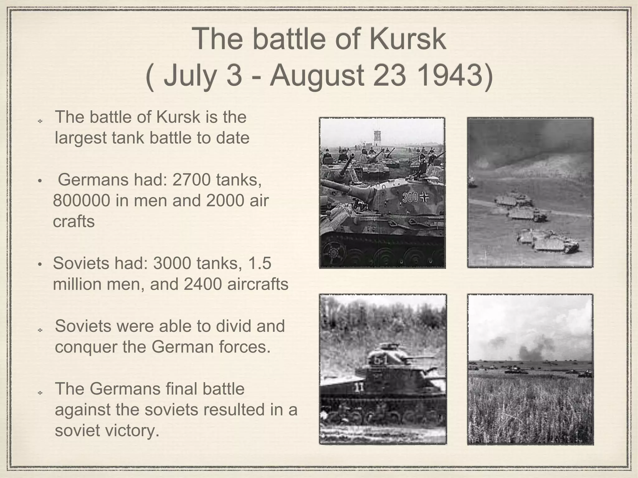 The battle of Kursk
( July 3 - August 23 1943)
The battle of Kursk is the
largest tank battle to date
• Germans had: 2700 tanks,
800000 in men and 2000 air
crafts
• Soviets had: 3000 tanks, 1.5
million men, and 2400 aircrafts
Soviets were able to divid and
conquer the German forces.
The Germans final battle
against the soviets resulted in a
soviet victory.
 