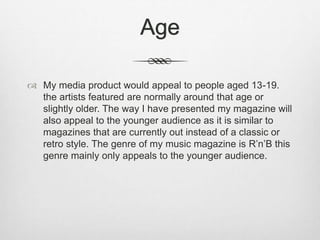 Age
 My media product would appeal to people aged 13-19.
the artists featured are normally around that age or
slightly older. The way I have presented my magazine will
also appeal to the younger audience as it is similar to
magazines that are currently out instead of a classic or
retro style. The genre of my music magazine is R’n’B this
genre mainly only appeals to the younger audience.
 