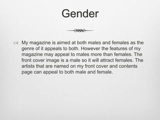 Gender
 My magazine is aimed at both males and females as the
genre of it appeals to both. However the features of my
magazine may appeal to males more than females. The
front cover image is a male so it will attract females. The
artists that are named on my front cover and contents
page can appeal to both male and female.
 
