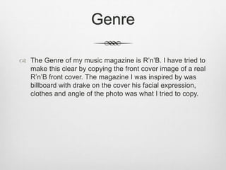Genre
 The Genre of my music magazine is R’n’B. I have tried to
make this clear by copying the front cover image of a real
R’n’B front cover. The magazine I was inspired by was
billboard with drake on the cover his facial expression,
clothes and angle of the photo was what I tried to copy.
 