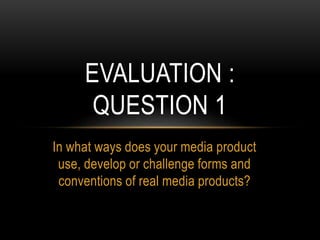 In what ways does your media product
use, develop or challenge forms and
conventions of real media products?
EVALUATION :
QUESTION 1
 