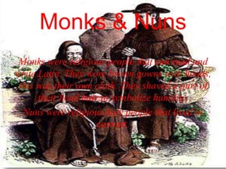 Monks & Nuns
Monks were religious people that can read and
write Latin. They wore brown gowns with hoods,
this was their own cloth. They shaved a part of
their head hair to symbolize humility.
Nuns were religious holy people that lived in
convert.
 