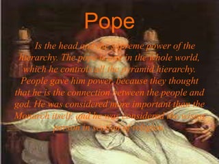 Pope
Is the head and the supreme power of the
hierarchy. The pope is one in the whole world,
which he controls all the pyramid hierarchy.
People gave him power, because they thought
that he is the connection between the people and
god. He was considered more important than the
Monarch itself, and he was considered the wisest
person in section of religion.
 