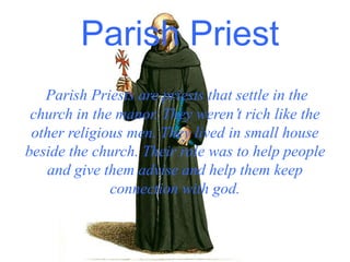 Parish Priest
Parish Priests are priests that settle in the
church in the manor. They weren’t rich like the
other religious men. They lived in small house
beside the church. Their role was to help people
and give them advise and help them keep
connection with god.
 