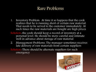 Rare Problems
1. Inventory Problem: At time it so happens that the cook
realizes that he is running short of certain raw material.
That needs to be served to the customer immediately. At
such times the raw materials are bought are high prices
Solution-the cook should keep a record of inventory at a
personal level. He should be more careful and intimate
well in advance about storage of raw material
2. Management Problems: The manager sometimes receives
late delivery of raw materials from certain suppliers
Solution-There should be alternate suppliers for such
emergency
 