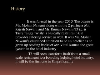 History
It was formed in the year 2010 .The owner is
Mr. Mohan Nawani along with the 2 partners Mr.
Rajesh Nawani and Mr. Kumar Nawani.T3 i.e. is
Tasty Tangy Twisty is basically restaurant & it
provides catering service as well. It was Mr. Mohan
Nawani’s childhood ambition to be an hotelier as he
grew up reading books of Mr. Vittal Kamat, the great
tycoon in the hotel industry
T3 will soon transform itself from a small
scale restaurant to a boarding lodging hotel industry,
it will be the first one in Pimpri locality
 
