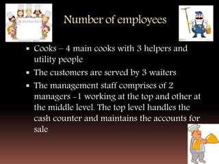 Number of employees
 Cooks – 4 main cooks with 3 helpers and
utility people
 The customers are served by 3 waiters
 The management staff comprises of 2
managers -1 working at the top and other at
the middle level. The top level handles the
cash counter and maintains the accounts for
sale
 