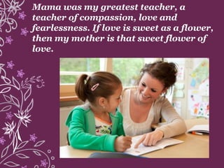 Mama was my greatest teacher, a
teacher of compassion, love and
fearlessness. If love is sweet as a flower,
then my mother is that sweet flower of
love.
 