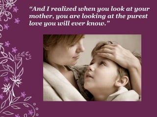 “And I realized when you look at your
mother, you are looking at the purest
love you will ever know.”
 