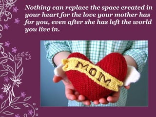 Nothing can replace the space created in
your heart for the love your mother has
for you, even after she has left the world
you live in.
 