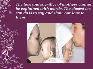 The love and sacrifice of mothers cannot
be explained with words. The closest we
can do is to say and show our love to
them.
 