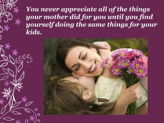 You never appreciate all of the things
your mother did for you until you find
yourself doing the same things for your
kids.
 