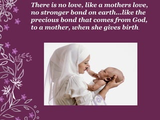There is no love, like a mothers love,
no stronger bond on earth...like the
precious bond that comes from God,
to a mother, when she gives birth.
 
