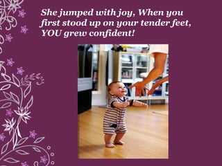 She jumped with joy, When you
first stood up on your tender feet,
YOU grew confident!
 