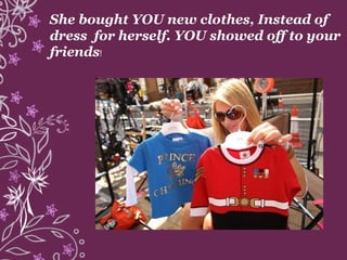 She bought YOU new clothes, Instead of
dress for herself. YOU showed off to your
friends!
 