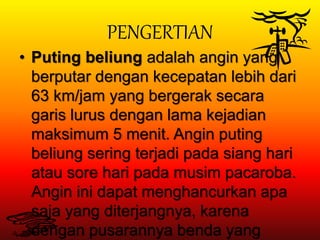 PENGERTIAN
• Puting beliung adalah angin yang
berputar dengan kecepatan lebih dari
63 km/jam yang bergerak secara
garis lurus dengan lama kejadian
maksimum 5 menit. Angin puting
beliung sering terjadi pada siang hari
atau sore hari pada musim pacaroba.
Angin ini dapat menghancurkan apa
saja yang diterjangnya, karena
dengan pusarannya benda yang
 