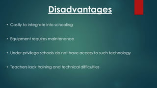 Disadvantages
• Costly to integrate into schooling
• Equipment requires maintenance
• Under privilege schools do not have access to such technology
• Teachers lack training and technical difficulties
 
