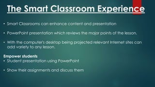 The Smart Classroom Experience
• Smart Classrooms can enhance content and presentation
• PowerPoint presentation which reviews the major points of the lesson.
• With the computer's desktop being projected relevant Internet sites can
add variety to any lesson.
Empower students
• Student presentation using PowerPoint
• Show their assignments and discuss them
 