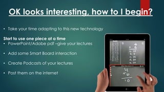 OK looks interesting, how to I begin?
• Take your time adapting to this new technology
Start to use one piece at a time
• PowerPoint/Adobe pdf –give your lectures
• Add some Smart Board interaction
• Create Podcasts of your lectures
• Post them on the internet
 