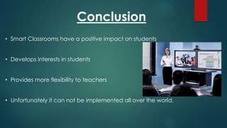 Conclusion
• Smart Classrooms have a positive impact on students
• Develops interests in students
• Provides more flexibility to teachers
• Unfortunately it can not be implemented all over the world.
 