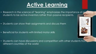 Active Learning
• Research in the science of “learning” emphasizes the importance of requiring
students to be active inventors rather than passive recipients.
• Students can show their assignments and discuss them
• Beneficial for students with limited motor skills
• Students can have discussions and competition with other students from
different countries of the world
 