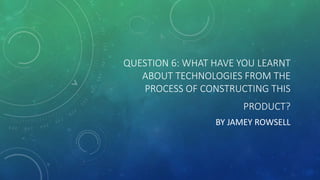QUESTION 6: WHAT HAVE YOU LEARNT
ABOUT TECHNOLOGIES FROM THE
PROCESS OF CONSTRUCTING THIS
PRODUCT?
BY JAMEY ROWSELL
 
