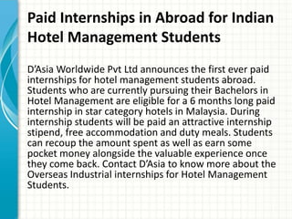 Paid Internships in Abroad for Indian
Hotel Management Students
D’Asia Worldwide Pvt Ltd announces the first ever paid
internships for hotel management students abroad.
Students who are currently pursuing their Bachelors in
Hotel Management are eligible for a 6 months long paid
internship in star category hotels in Malaysia. During
internship students will be paid an attractive internship
stipend, free accommodation and duty meals. Students
can recoup the amount spent as well as earn some
pocket money alongside the valuable experience once
they come back. Contact D’Asia to know more about the
Overseas Industrial internships for Hotel Management
Students.
 