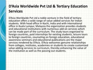 D’Asia Worldwide Pvt Ltd & Tertiary Education
Services
D’Asia Worldwide Pvt Ltd a noble venture in the field of tertiary
education offers a wide range of value added services for Indian
students. With head office in Kochi, India and with international
office in Kuala Lumpur, Malaysia the organization provides students
and educational institutions with numerous add on services which
can be made part of the curriculum. The study tours organized to
foreign countries, paid internships for existing students, leisure tours
to foreign countries, counseling on foreign education, educational
awareness seminars and educational publications are the major
services rendered by D’Asia. D’Asia welcomes genuine relationships
from colleges, institutes, academies or students to create customized
value adding services to curriculum, thereby enhancing the value of
the institution as well as the passing out students.
 