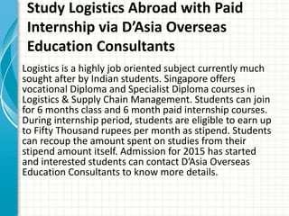 Study Logistics Abroad with Paid
Internship via D’Asia Overseas
Education Consultants
Logistics is a highly job oriented subject currently much
sought after by Indian students. Singapore offers
vocational Diploma and Specialist Diploma courses in
Logistics & Supply Chain Management. Students can join
for 6 months class and 6 month paid internship courses.
During internship period, students are eligible to earn up
to Fifty Thousand rupees per month as stipend. Students
can recoup the amount spent on studies from their
stipend amount itself. Admission for 2015 has started
and interested students can contact D’Asia Overseas
Education Consultants to know more details.
 
