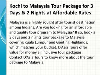 Kochi to Malaysia Tour Package for 3
Days & 2 Nights at Affordable Rates
Malaysia is a highly sought after tourist destination
among Indians. Are you looking for an affordable
and quality tour program to Malaysia? If so, book a
3 days and 2 nights tour package to Malaysia
covering Kuala Lumpur and Genting Highlands,
which matches your budget. D’Asia Tours offer
value for money all inclusive tour packages.
Contact D’Asia Tours to know more about the tour
package to Malaysia.
 
