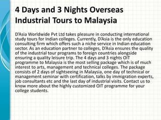 4 Days and 3 Nights Overseas
Industrial Tours to Malaysia
D’Asia Worldwide Pvt Ltd takes pleasure in conducting international
study tours for Indian colleges. Currently, D’Asia is the only education
consulting firm which offers such a niche service in Indian education
sector. As an education partner to colleges, D’Asia ensures the quality
of the industrial tour programs to foreign countries alongside
ensuring a quality leisure trip. The 4 days and 3 nights OIT
programme to Malaysia is the most selling package which is of much
interest to arts, management and technical colleges. The package
consists of 2 days of sightseeing in Malaysia, one day of technical or
management seminar with certification, talks by immigration experts,
job consultants etc and the last day of industrial visits. Contact us to
know more about the highly customized OIT programme for your
college students.
 