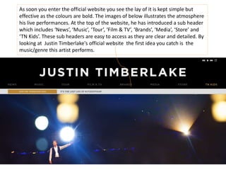 As soon you enter the official website you see the lay of it is kept simple but
effective as the colours are bold. The images of below illustrates the atmosphere
his live performances. At the top of the website, he has introduced a sub header
which includes ‘News’, ‘Music’, ‘Tour’, ‘Film & TV’, ‘Brands’, ‘Media’, ‘Store’ and
‘TN Kids’. These sub headers are easy to access as they are clear and detailed. By
looking at Justin Timberlake's official website the first idea you catch is the
music/genre this artist performs.
 