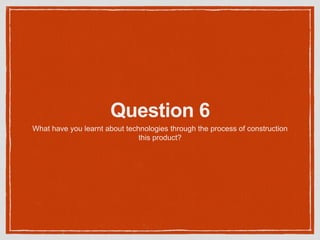 Question 6
What have you learnt about technologies through the process of construction
this product?
 