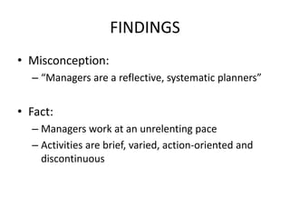 FINDINGS
• Misconception:
– “Managers are a reflective, systematic planners”
• Fact:
– Managers work at an unrelenting pace
– Activities are brief, varied, action-oriented and
discontinuous
 