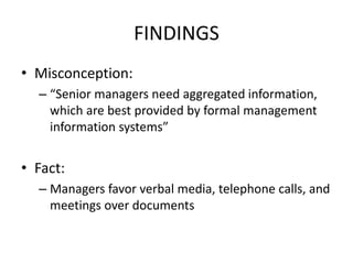 FINDINGS
• Misconception:
– “Senior managers need aggregated information,
which are best provided by formal management
information systems”
• Fact:
– Managers favor verbal media, telephone calls, and
meetings over documents
 