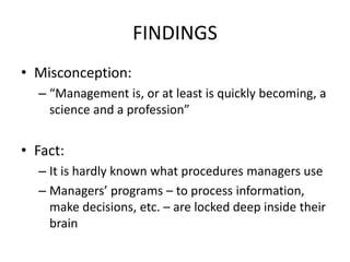 FINDINGS
• Misconception:
– “Management is, or at least is quickly becoming, a
science and a profession”
• Fact:
– It is hardly known what procedures managers use
– Managers’ programs – to process information,
make decisions, etc. – are locked deep inside their
brain
 