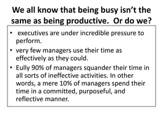 We all know that being busy isn’t the
same as being productive. Or do we?
• executives are under incredible pressure to
perform.
• very few managers use their time as
effectively as they could.
• Eully 90% of managers squander their time in
all sorts of ineffective activities. In other
words, a mere 10% of managers spend their
time in a committed, purposeful, and
reflective manner.
 