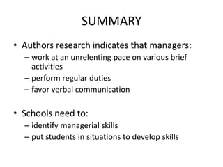 SUMMARY
• Authors research indicates that managers:
– work at an unrelenting pace on various brief
activities
– perform regular duties
– favor verbal communication
• Schools need to:
– identify managerial skills
– put students in situations to develop skills
 