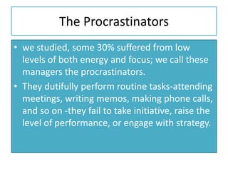 The Procrastinators
• we studied, some 30% suffered from low
levels of both energy and focus; we call these
managers the procrastinators.
• They dutifully perform routine tasks-attending
meetings, writing memos, making phone calls,
and so on -they fail to take initiative, raise the
level of performance, or engage with strategy.
 
