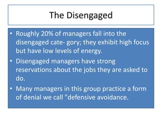The Disengaged
• Roughly 20% of managers fall into the
disengaged cate- gory; they exhibit high focus
but have low levels of energy.
• Disengaged managers have strong
reservations about the jobs they are asked to
do.
• Many managers in this group practice a form
of denial we call "defensive avoidance.
 