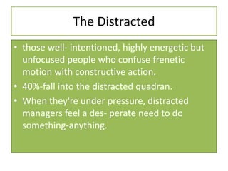 The Distracted
• those well- intentioned, highly energetic but
unfocused people who confuse frenetic
motion with constructive action.
• 40%-fall into the distracted quadran.
• When they're under pressure, distracted
managers feel a des- perate need to do
something-anything.
 
