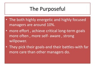 The Purposeful
• The both highly energetic and highly focused
managers are around 10%.
• more effort , achieve critical long-term goals
more often , more self- aware , strong
willpower.
• They pick their goals-and their battles-with far
more care than other managers do.
 
