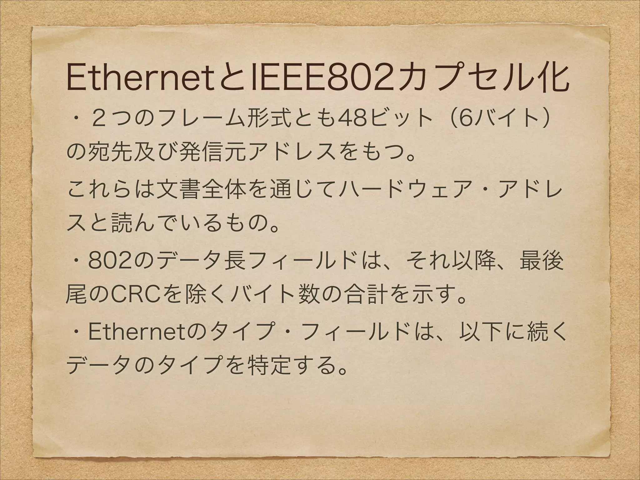 EthernetとIEEE802カプセル化
・２つのフレーム形式とも48ビット（6バイト）
の宛先及び発信元アドレスをもつ。
これらは文書全体を通じてハードウェア・アドレ
スと読んでいるもの。
・802のデータ長フィールドは、それ以降、最後
尾のCRCを除くバイト数の合計を示す。
・Ethernetのタイプ・フィールドは、以下に続く
データのタイプを特定する。
 
