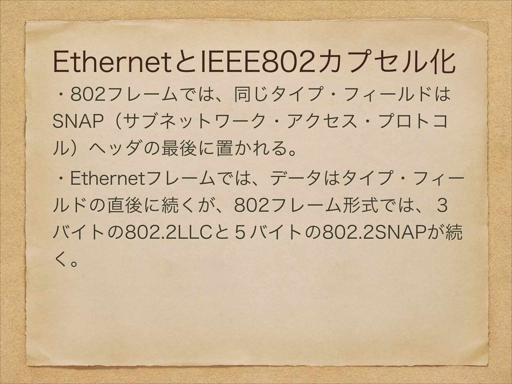 EthernetとIEEE802カプセル化
・802フレームでは、同じタイプ・フィールドは
SNAP（サブネットワーク・アクセス・プロトコ
ル）ヘッダの最後に置かれる。
・Ethernetフレームでは、データはタイプ・フィー
ルドの直後に続くが、802フレーム形式では、３
バイトの802.2LLCと５バイトの802.2SNAPが続
く。
 