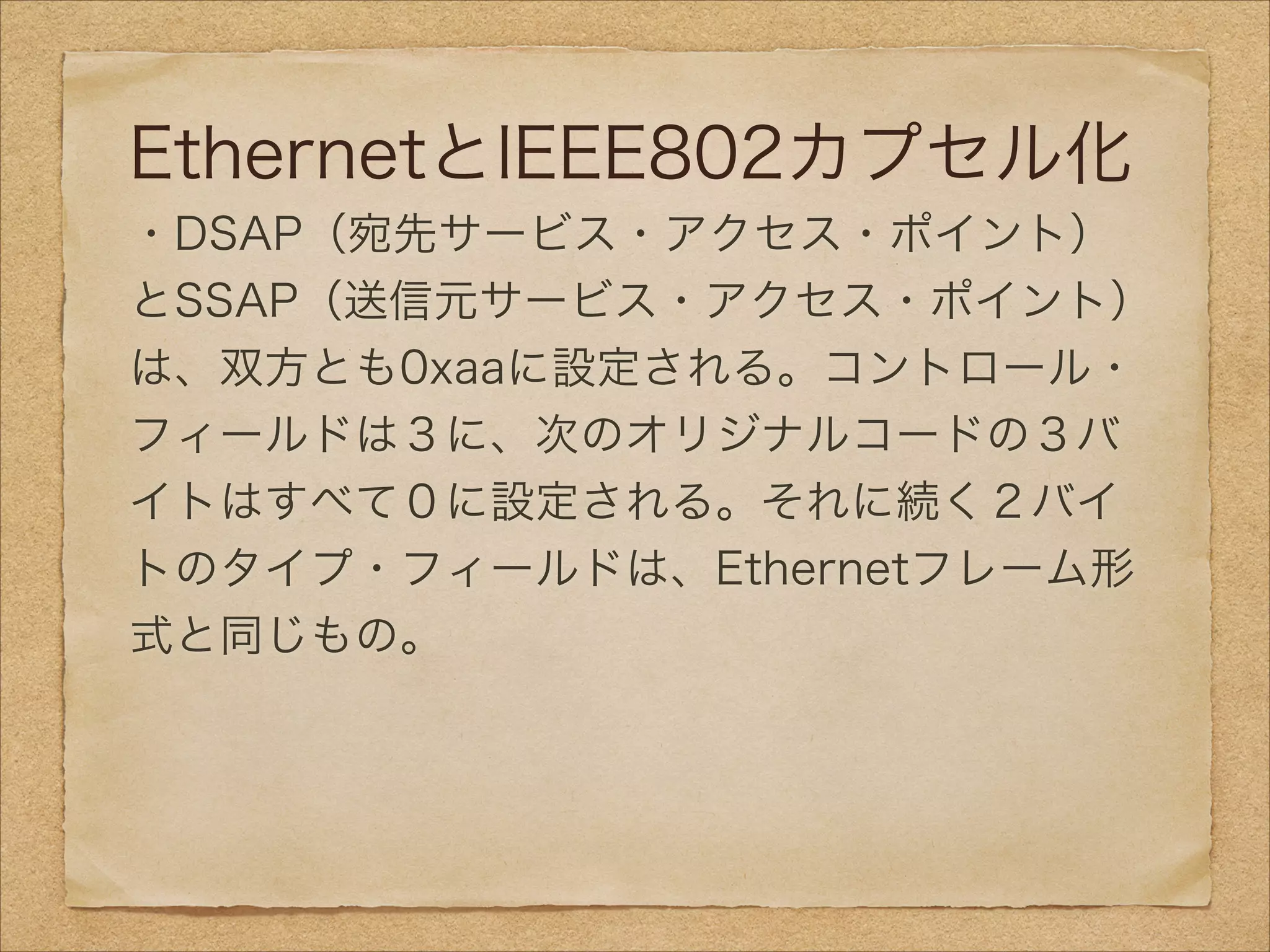 EthernetとIEEE802カプセル化
・DSAP（宛先サービス・アクセス・ポイント）
とSSAP（送信元サービス・アクセス・ポイント）
は、双方とも0xaaに設定される。コントロール・
フィールドは３に、次のオリジナルコードの３バ
イトはすべて０に設定される。それに続く２バイ
トのタイプ・フィールドは、Ethernetフレーム形
式と同じもの。
 