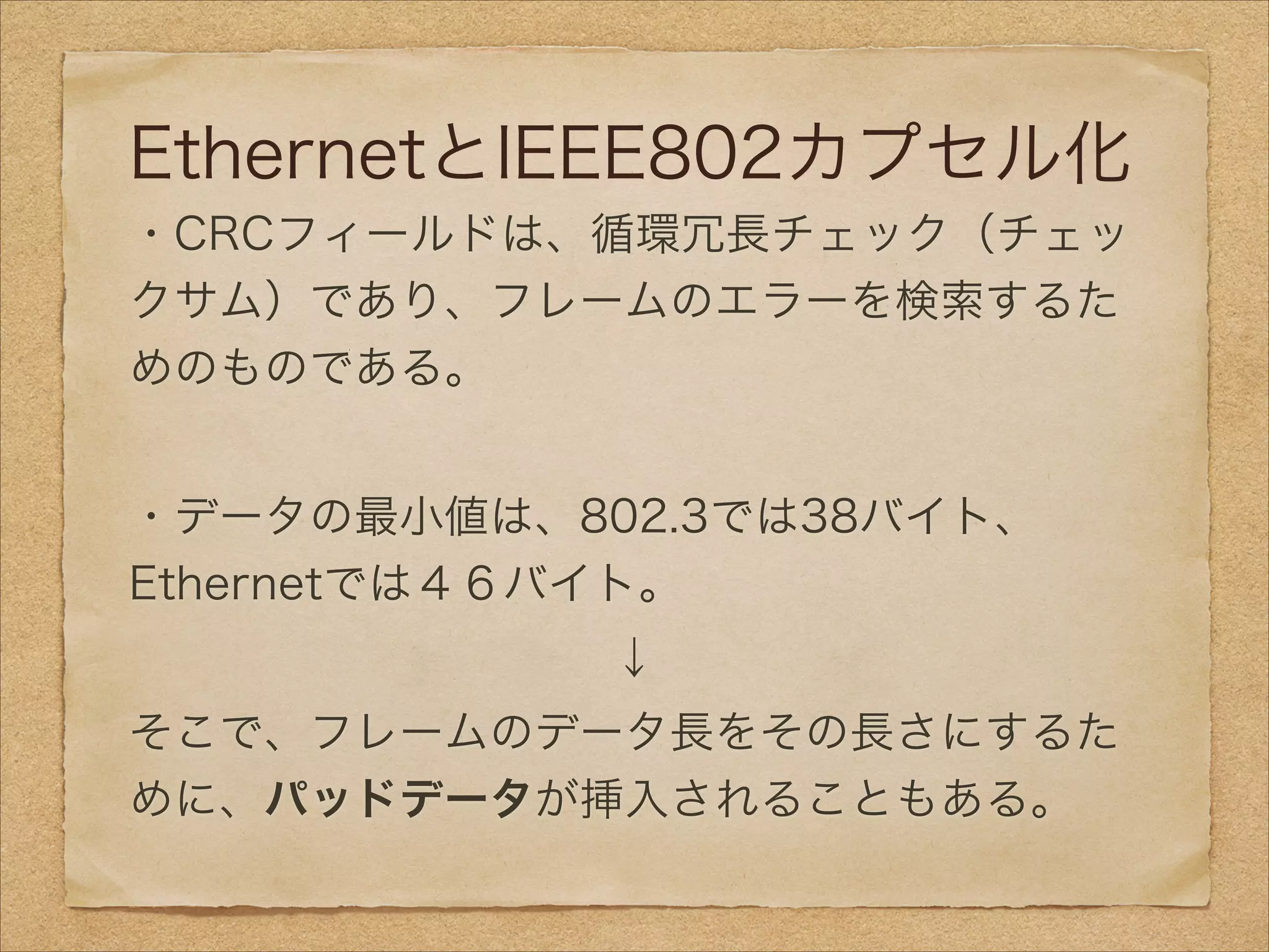 EthernetとIEEE802カプセル化
・CRCフィールドは、循環冗長チェック（チェッ
クサム）であり、フレームのエラーを検索するた
めのものである。
!
・データの最小値は、802.3では38バイト、    
Ethernetでは４６バイト。
↓
そこで、フレームのデータ長をその長さにするた
めに、パッドデータが挿入されることもある。
 